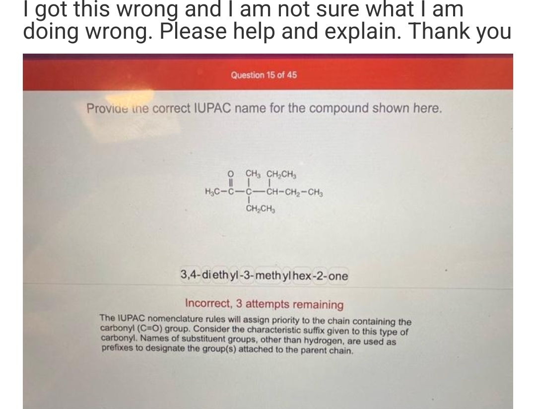 I got this wrong and I am not sure what I am
doing wrong. Please help and explain. Thank you
Question 15 of 45
Provide the correct IUPAC name for the compound shown here.
O
||
H₂C-C-C-
CH3 CH₂CH₂
-CH-CH₂-CH₂
CH₂CH₂
3,4-diethyl-3-methylhex-2-one
Incorrect, 3 attempts remaining
The IUPAC nomenclature rules will assign priority to the chain containing the
carbonyl (C=O) group. Consider the characteristic suffix given to this type of
carbonyl. Names of substituent groups, other than hydrogen, are used as
prefixes to designate the group(s) attached to the parent chain.