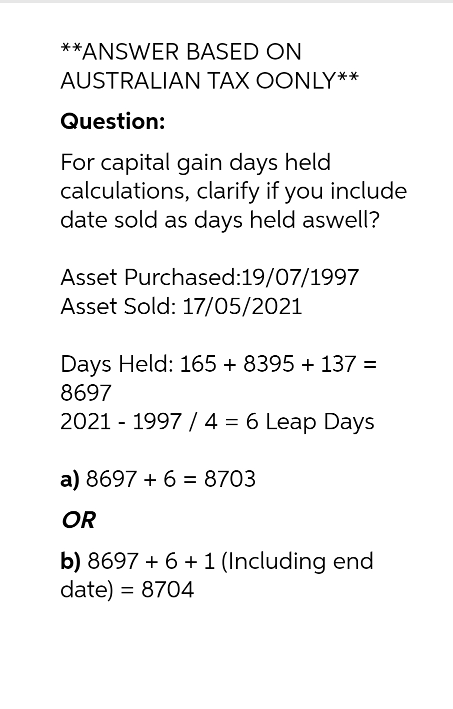 **ANSWER BASED ON
AUSTRALIAN TAX OONLY**
Question:
For capital gain days held
calculations, clarify if you include
date sold as days held aswell?
Asset Purchased:19/07/1997
Asset Sold: 17/05/2021
Days Held: 165 + 8395 + 137 =
8697
2021 - 1997 / 4 = 6 Leap Days
a) 8697 + 6 = 8703
OR
b) 8697 + 6 + 1 (Including end
date) = 8704