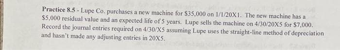 Practice 8.5 - Lupe Co. purchases a new machine for $35,000 on 1/1/20X1. The new machine has a
$5,000 residual value and an expected life of 5 years. Lupe sells the machine on 4/30/20X5 for $7,000.
Record the journal entries required on 4/30/X5 assuming Lupe uses the straight-line method of depreciation
and hasn't made any adjusting entries in 20X5.
