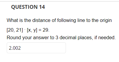 QUESTION 14
What is the distance of following line to the origin
[20, 21] [x, y] = 29.
Round your answer to 3 decimal places, if needed.
2.002
