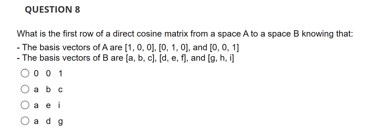 QUESTION 8
What is the first row of a direct cosine matrix from a space A to a space B knowing that:
- The basis vectors of A are [1, 0, 0], [0, 1, 0], and [0, 0, 1]
- The basis vectors of B are [a, b, c], [d, e, f], and [g, h, i]
001
a
b c
a ei
ad g