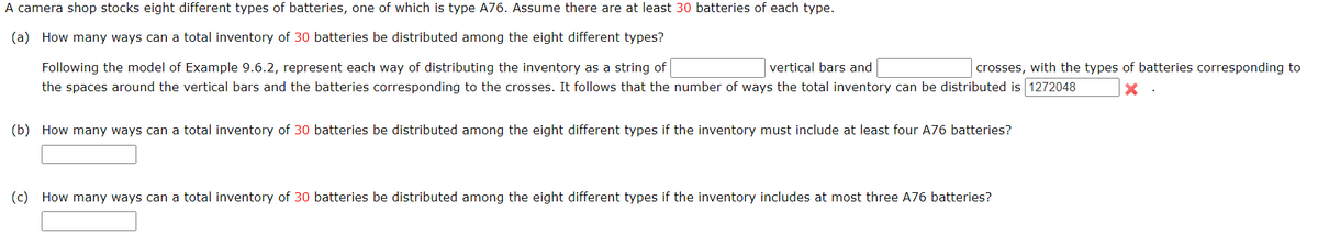 A camera shop stocks eight different types of batteries, one of which is type A76. Assume there are at least 30 batteries of each type.
(a) How many ways can a total inventory of 30 batteries be distributed among the eight different types?
Following the model of Example 9.6.2, represent each way of distributing the inventory as a string of
vertical bars and
the spaces around the vertical bars and the batteries corresponding to the crosses. It follows that the number of ways the total inventory can be distributed is 1272048
crosses, with the types of batteries corresponding to
(b) How many ways can a total inventory of 30 batteries be distributed among the eight different types if the inventory must include at least four A76 batteries?
(c) How many ways can a total inventory of 30 batteries be distributed among the eight different types if the inventory includes at most three A76 batteries?