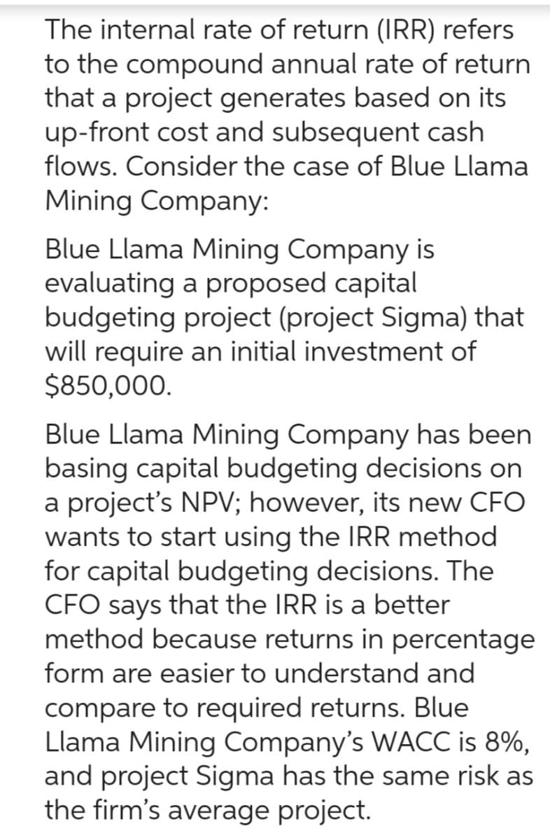The internal rate of return (IRR) refers
to the compound annual rate of return
that a project generates based on its
up-front cost and subsequent cash
flows. Consider the case of Blue Llama
Mining Company:
Blue Llama Mining Company is
evaluating a proposed capital
budgeting project (project Sigma) that
will require an initial investment of
$850,000.
Blue Llama Mining Company has been
basing capital budgeting decisions on
a project's NPV; however, its new CFO
wants to start using the IRR method
for capital budgeting decisions. The
CFO says that the IRR is a better
method because returns in percentage
form are easier to understand and
compare to required returns. Blue
Llama Mining Company's WACC is 8%,
and project Sigma has the same risk as
the firm's average project.