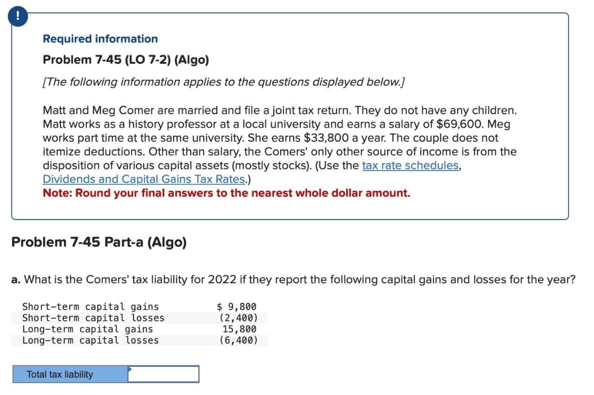 !
Required information
Problem 7-45 (LO 7-2) (Algo)
[The following information applies to the questions displayed below.]
Matt and Meg Comer are married and file a joint tax return. They do not have any children.
Matt works as a history professor at a local university and earns a salary of $69,600. Meg
works part time at the same university. She earns $33,800 a year. The couple does not
itemize deductions. Other than salary, the Comers' only other source of income is from the
disposition of various capital assets (mostly stocks). (Use the tax rate schedules,
Dividends and Capital Gains Tax Rates.)
Note: Round your final answers to the nearest whole dollar amount.
Problem 7-45 Part-a (Algo)
a. What is the Comers' tax liability for 2022 if they report the following capital gains and losses for the year?
$ 9,800
(2,400)
Short-term capital gains
Short-term capital losses
Long-term capital gains
Long-term capital losses
15,800
(6,400)
Total tax liability