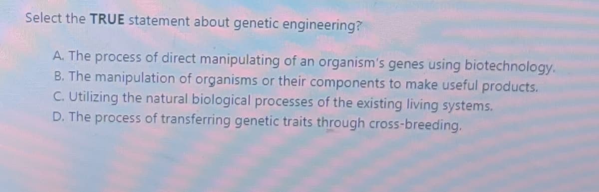 Select the TRUE statement about genetic engineering?
A. The process of direct manipulating of an organism's genes using biotechnology.
B. The manipulation of organisms or their components to make useful products.
C. Utilizing the natural biological processes of the existing living systems.
D. The process of transferring genetic traits through cross-breeding.
