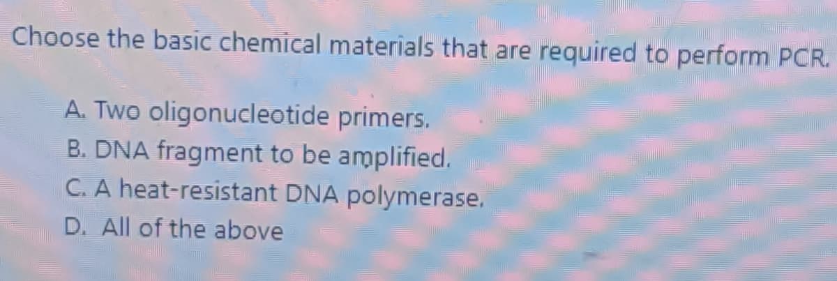Choose the basic chemical materials that are required to perform PCR.
A. Two oligonucleotide primers.
B. DNA fragment to be amplified.
C. A heat-resistant DNA polymerase.
D. All of the above
