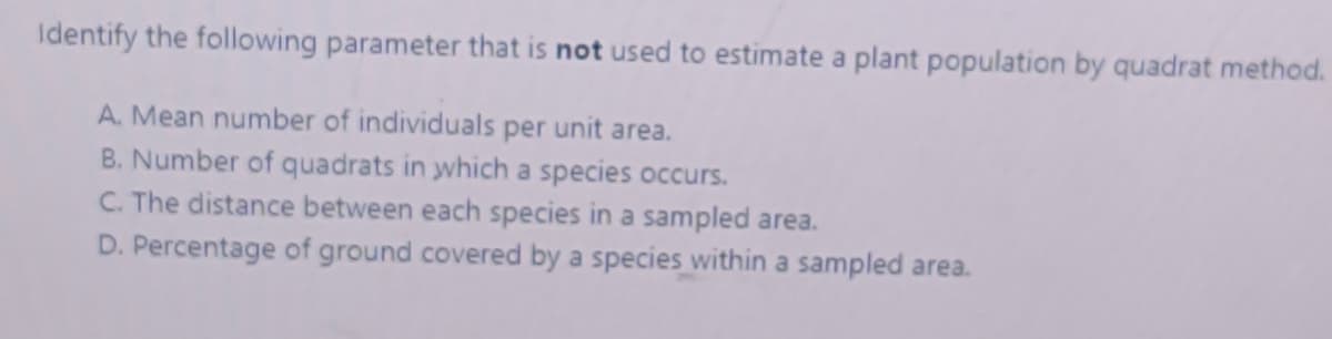 Identify the following parameter that is not used to estimate a plant population by quadrat method.
A. Mean number of individuals per unit area.
B. Number of quadrats in which a species occurs.
C. The distance between each species in a sampled area.
D. Percentage of ground covered by a species within a sampled area.
