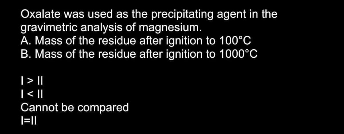 Oxalate was used as the precipitating agent in the
gravimetric analysis of magnesium.
A. Mass of the residue after ignition to 100°C
B. Mass of the residue after ignition to 1000°C
|> ||
|< |
Cannot be compared
|=||
