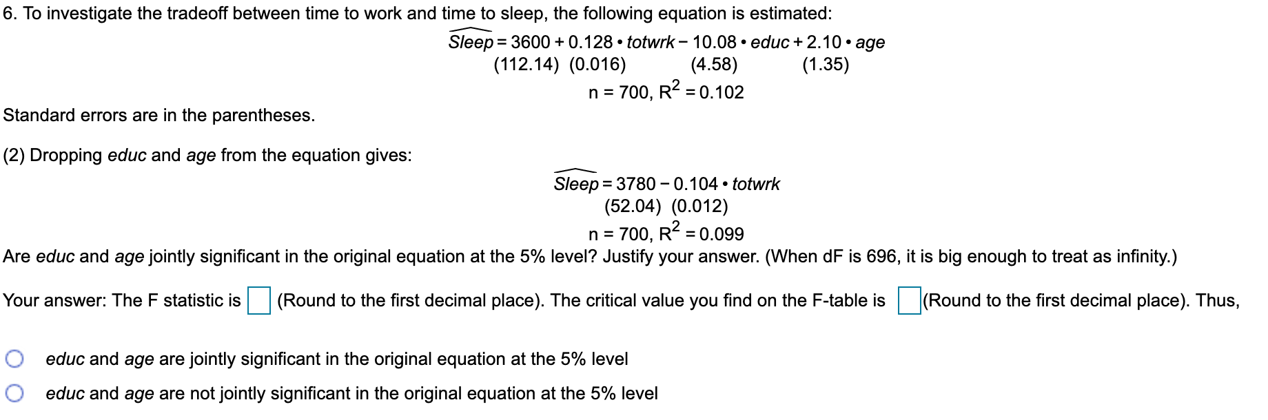 6. To investigate the tradeoff between time to work and time to sleep, the following equation is estimated:
Sleep = 3600 + 0.128 • totwrk – 10.08 • educ + 2.10 • age
(4.58)
700, R2 = 0.102
%3D
(112.14) (0.016)
(1.35)
Standard errors are in the parentheses.
(2) Dropping educ and age from the equation gives:
Sleep = 3780- 0.104 • totwrk
(52.04) (0.012)
n = 700, R = 0.099
%3D
Are educ and age jointly significant in the original equation at the 5% level? Justify your answer. (When dF is 696, it is big enough to treat as infinity.)
Your answer: The F statistic is (Round to the first decimal place). The critical value you find on the F-table is (Round to the first decimal place). Thus,
educ and age are jointly significant in the original equation at the 5% level
educ and age are not jointly significant in the original equation at the 5% level

