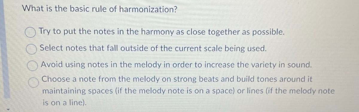 What is the basic rule of harmonization?
Try to put the notes in the harmony as close together as possible.
Select notes that fall outside of the current scale being used.
Avoid using notes in the melody in order to increase the variety in sound.
Choose a note from the melody on strong beats and build tones around it
maintaining spaces (if the melody note is on a space) or lines (if the melody note
is on a line).