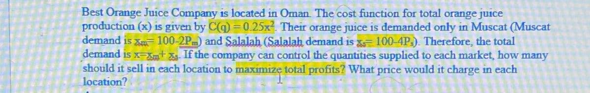 Best Orange Juice Company is located in Oman. The cost function for total orange juice
production (x) is given by C(q) = 0.25x2. Their orange juice is demanded only in Muscat (Muscat
demand is x 100-2P) and Salalah (Salalah demand is = 100-4P). Therefore, the total
demand is x-x+x. If the company can control the quantities supplied to each market, how many
should it sell in each location to maximize total profits? What price would it charge in each
location?