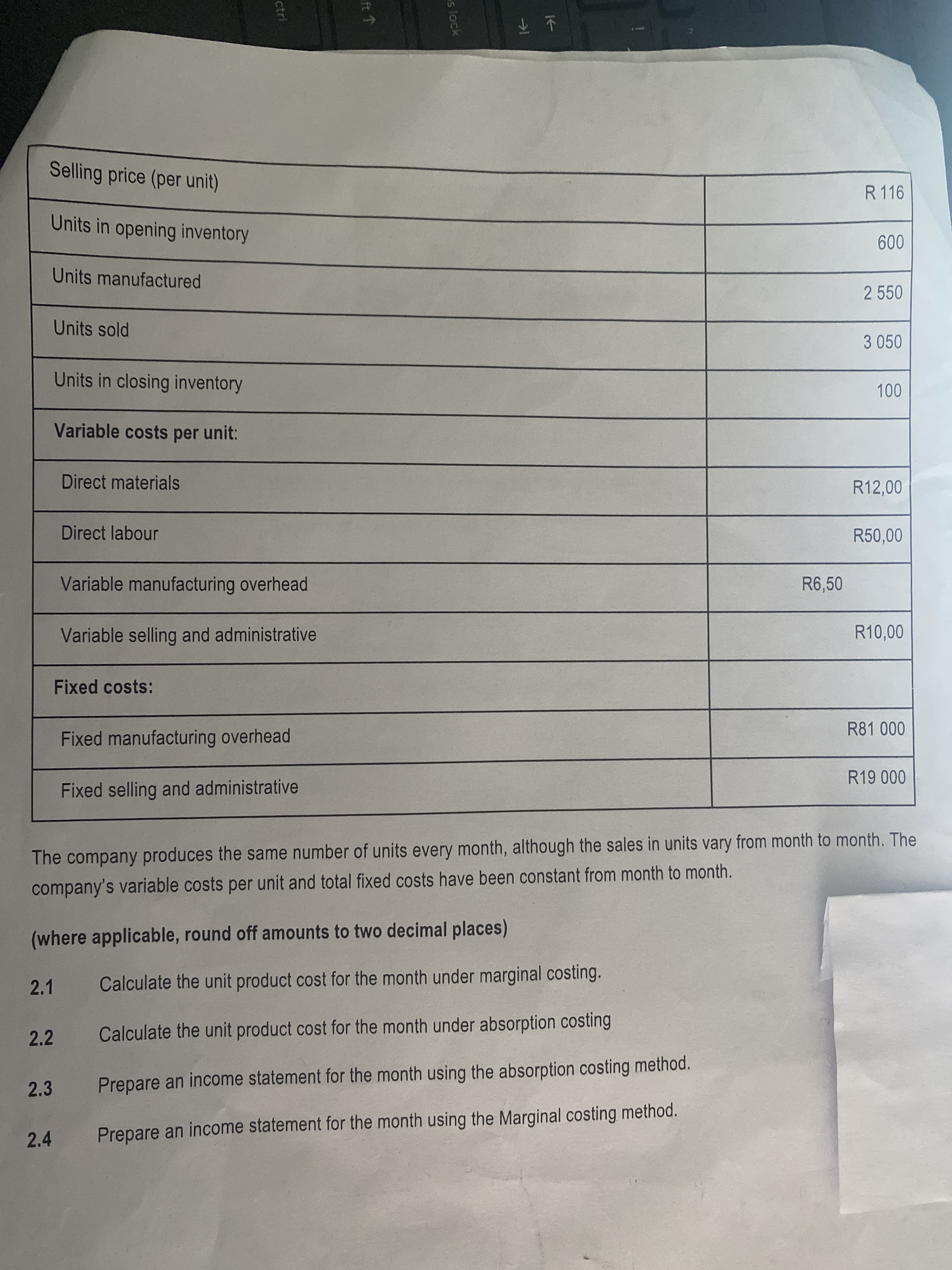 s lock
ft ↑
ctrl
业不
Selling price (per unit)
R 116
Units in opening inventory
009
Units manufactured
2 550
Units sold
3 050
Units in closing inventory
Variable costs per unit:
Direct materials
R12,00
Direct labour
R50,00
Variable manufacturing overhead
R6,50
Variable selling and administrative
R10,00
Fixed costs:
Fixed manufacturing overhead
Fixed selling and administrative
000 61
The company produces the same number of units every month, although the sales in units vary from month to month. The
company's variable costs per unit and total fixed costs have been constant from month to month.
(where applicable, round off amounts to two decimal places)
2.1
Calculate the unit product cost for the month under marginal costing.
2.2
Calculate the unit product cost for the month under absorption costing
2.3
Prepare an income statement for the month using the absorption costing method.
2.4
Prepare an income statement for the month using the Marginal costing method.
