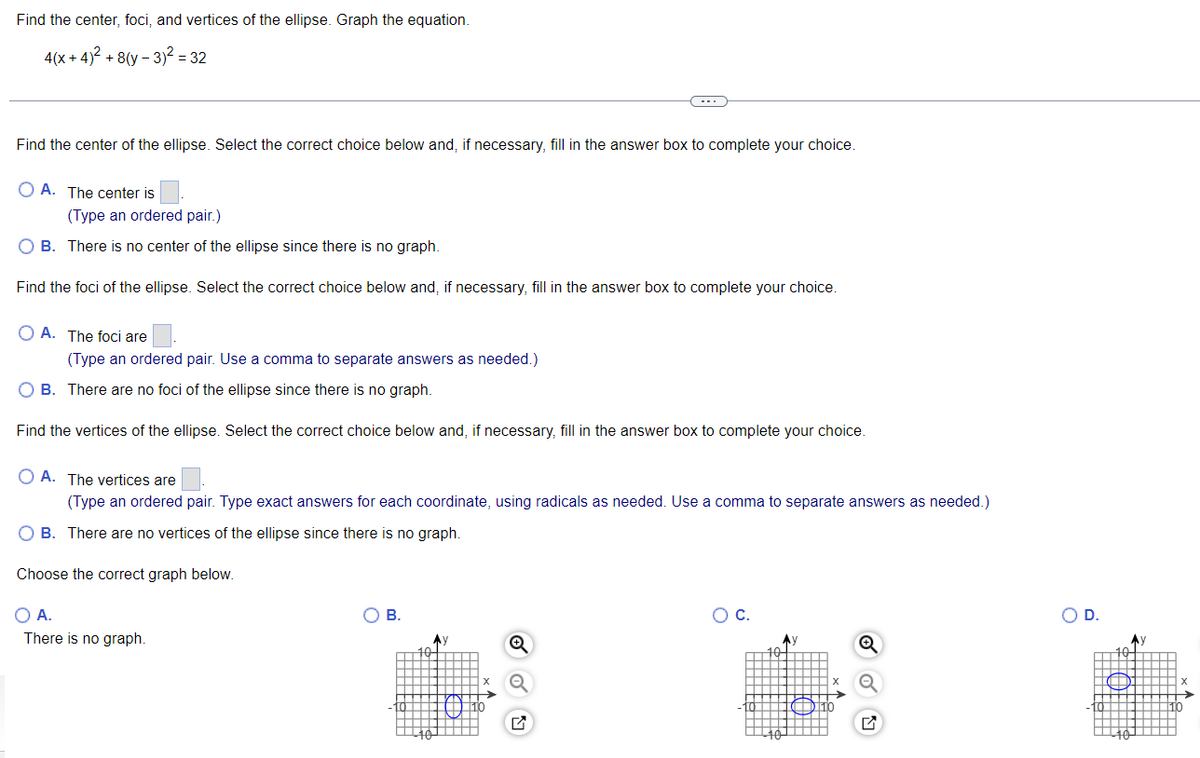 Find the center, foci, and vertices of the ellipse. Graph the equation.
4(x+4)² + 8(y - 3)² = 32
Find the center of the ellipse. Select the correct choice below and, if necessary, fill in the answer box to complete your choice.
OA. The center is
(Type an ordered pair.)
O B. There is no center of the ellipse since there is no graph.
Find the foci of the ellipse. Select the correct choice below and, if necessary, fill in the answer box to complete your choice.
OA. The foci are
(Type an ordered pair. Use a comma to separate answers as needed.)
O B. There are no foci of the ellipse since there is no graph.
Find the vertices of the ellipse. Select the correct choice below and, if necessary, fill in the answer box to complete your choice.
OA. The vertices are
(Type an ordered pair. Type exact answers for each coordinate, using radicals as needed. Use a comma to separate answers as needed.)
O B. There are no vertices of the ellipse since there is no graph.
Choose the correct graph below.
O A.
There is no graph.
O B.
-10
10
A)
O C.
10
Ay
10
O D.
-10
Ay
¹10
X
110