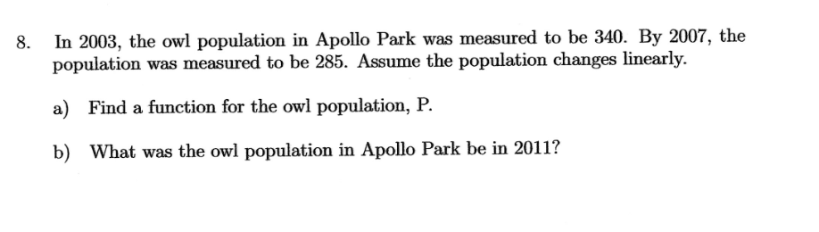 8.
In 2003, the owl population in Apollo Park was measured to be 340. By 2007, the
population was measured to be 285. Assume the population changes linearly.
a) Find a function for the owl population, P.
b) What was the owl population in Apollo Park be in 2011?