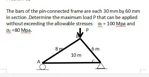 The bars of the pin-connected frame are each 30 mm by 60 mm
in section .Determine the maximum load P that can be applied
without exceeding the allowable stresses or = 100 Mpa and
ợc =80 Mpa.
P
8 m
6 m
10 m
A
