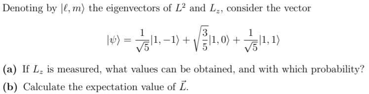 Denoting by ,m) the eigenvectors of L² and L₂, consider the vector
3
√51¹, -1) +
√(1,0) +1,1)
(26)
=
(a) If L₂ is measured, what values can be obtained, and with which probability?
(b) Calculate the expectation value of L.