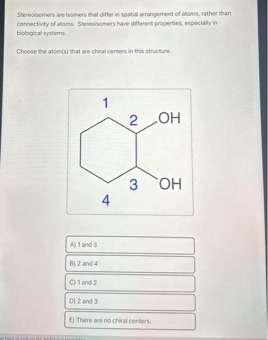 Stereoisomers are isomers that differ in spatial arrangement of atoms, rather than
connectivity of atoms. Stereoisomers have different properties, especially in
biological systems.
Choose the atom(s) that are chiral centers in this structure.
A) 1 and 3
B) 2 and 4
C) 1 and 2
1
ap here or pull up for additional recours
4
2 OH
3
D) 2 and 3
E) There are no chiral centers.
OH