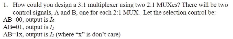 1. How could you design a 3:1 multiplexer using two 2:1 MUXes? There will be two
control signals, A and B, one for each 2:1 MUX. Let the selection control be:
AB=00, output is Io
AB=01, output is II
AB=1x, output is I₂ (where "x" is don't care)