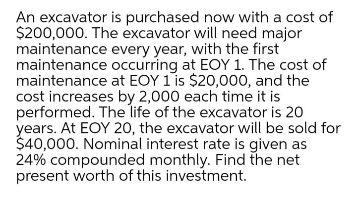 An excavator is purchased now with a cost of
$200,000. The excavator will need major
maintenance every year, with the first
maintenance occurring at EOY 1. The cost of
maintenance at EOY 1 is $20,000, and the
cost increases by 2,000 each time it is
performed. The life of the excavator is 20
years. At EOY 20, the excavator will be sold for
$40,000. Nominal interest rate is given as
24% compounded monthly. Find the net
present worth of this investment.
