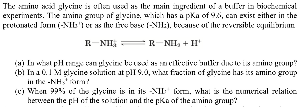 The amino acid glycine is often used as the main ingredient of a buffer in biochemical
experiments. The amino group of glycine, which has a pKa of 9.6, can exist either in the
protonated form (-NH3*) or as the free base (-NH2), because of the reversible equilibrium
R-NH
R-NH2 + H*
(a) In what pH range can glycine be used as an effective buffer due to its amino group?
(b) In a 0.1 M glycine solution at pH 9.0, what fraction of glycine has its amino group
in the -NH3+ form?
(c) When 99% of the glycine is in its -NH3+ form, what is the numerical relation
between the pH of the solution and the pKa of the amino group?
