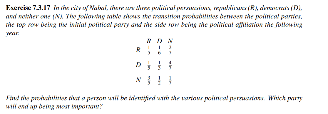 Exercise 7.3.17 In the city of Nabal, there are three political persuasions, republicans (R), democrats (D),
and neither one (N). The following table shows the transition probabilities between the political parties,
the top row being the initial political party and the side row being the political affiliation the following
year.
R
1
5
016
RDN
ZIN
+7
D
N 33 1/12 1/1/201
Find the probabilities that a person will be identified with the various political persuasions. Which party
will end up being most important?