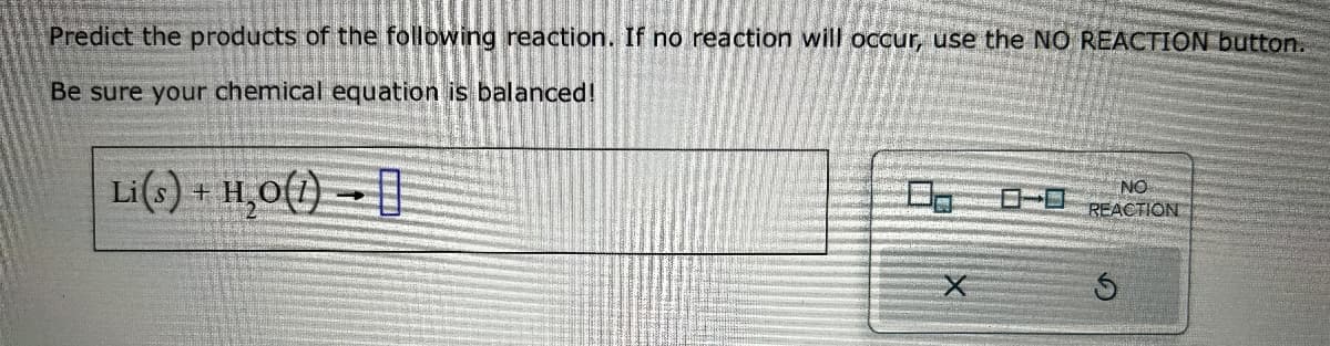 Predict the products of the following reaction. If no reaction will occur, use the NO REACTION button.
Be sure your chemical equation is balanced!
Li(s) + Hạo(l) → []
NO
REACTION
X