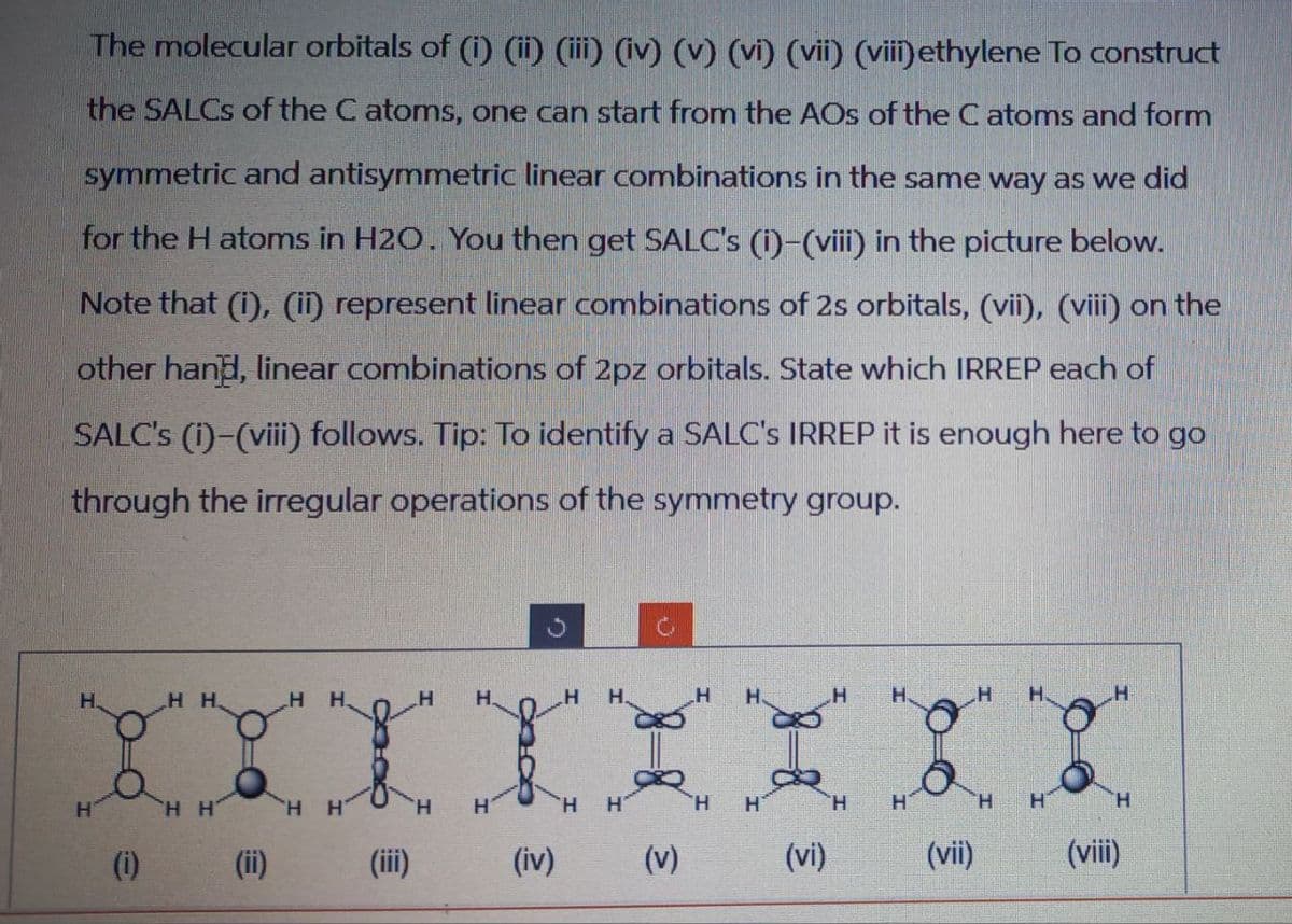 The molecular orbitals of (i) (ii) (iii) (iv) (v) (vi) (vii) (viii)ethylene To construct
the SALCS of the C atoms, one can start from the AOs of the C atoms and form
symmetric and antisymmetric linear combinations in the same way as we did
for the H atoms in H2O. You then get SALC's (i)-(viii) in the picture below.
Note that (i), (ii) represent linear combinations of 2s orbitals, (vii), (viii) on the
other hand, linear combinations of 2pz orbitals. State which IRREP each of
SALC's (i)-(viii) follows. Tip: To identify a SALC's IRREP it is enough here to go
through the irregular operations of the symmetry group.
H
HH
H
H
H8 H
H
(i)
H H
H H
H
H
H
H
H
H
H
H
H
H
(ii)
(iii)
(iv)
(v)
(vi)
(vii)
(viii)