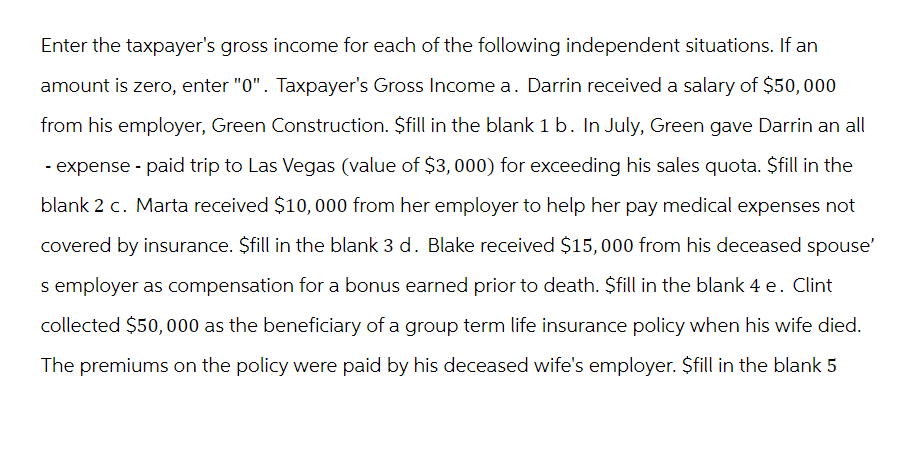 Enter the taxpayer's gross income for each of the following independent situations. If an
amount is zero, enter "0". Taxpayer's Gross Income a. Darrin received a salary of $50,000
from his employer, Green Construction. $fill in the blank 1 b. In July, Green gave Darrin an all
- expense - paid trip to Las Vegas (value of $3,000) for exceeding his sales quota. $fill in the
blank 2 c. Marta received $10,000 from her employer to help her pay medical expenses not
covered by insurance. $fill in the blank 3 d. Blake received $15,000 from his deceased spouse'
s employer as compensation for a bonus earned prior to death. $fill in the blank 4 e. Clint
collected $50,000 as the beneficiary of a group term life insurance policy when his wife died.
The premiums on the policy were paid by his deceased wife's employer. $fill in the blank 5