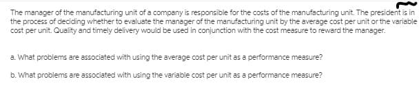 The manager of the manufacturing unit of a company is responsible for the costs of the manufacturing unit. The president is in
the process of deciding whether to evaluate the manager of the manufacturing unit by the average cost per unit or the variable
cost per unit. Quality and timely delivery would be used in conjunction with the cost measure to reward the manager.
a. What problems are associated with using the average cost per unit as a performance measure?
b. What problems are associated with using the variable cost per unit as a performance measure?
