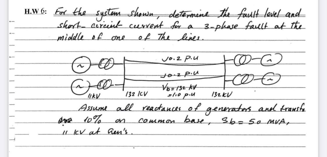 H.W 6: For the systom shown, determeine the fauttt level and
short cerint current for a 3-phase fault at the
of The linee.
middle ofone
のC)
Vo.2 P.u
t02p.u
ikV
132 ICV
=110 p.u
132KV
Assume all reactances of generatos and transfe
ona 10%
u kV at aen's.
on
common base, Sb- 50 MVA,
