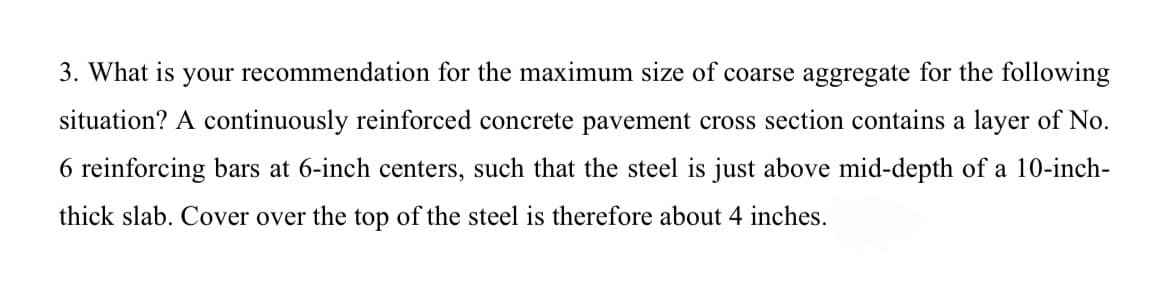 3. What is your recommendation for the maximum size of coarse aggregate for the following
situation? A continuously reinforced concrete pavement cross section contains a layer of No.
6 reinforcing bars at 6-inch centers, such that the steel is just above mid-depth of a 10-inch-
thick slab. Cover over the top of the steel is therefore about 4 inches.
