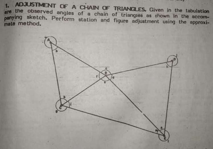 1. ADJUSTMENT OF A CHAIN OF TRIANGLES. Given in the tabulation
are the observed angles of a chain of triangles as chown in the accom-
panying sketch. Perform station and figure adjustment using the approxi-
mate method.
