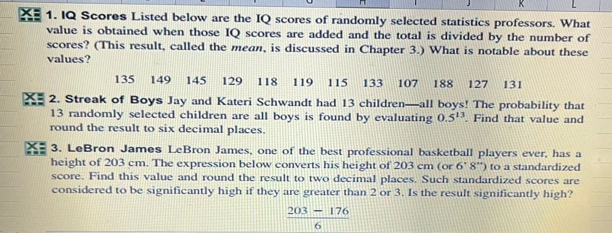 K
L
XE 1. IQ Scores Listed below are the IQ scores of randomly selected statistics professors. What
value is obtained when those IQ scores are added and the total is divided by the number of
scores? (This result, called the mean, is discussed in Chapter 3.) What is notable about these
values?
135
149
145
129
118
119
115
133
107
188
127
131
2. Streak of Boys Jay and Kateri Schwandt had 13 children–all boys! The probability that
13 randomly selected children are all boys is found by evaluating 0.5'. Find that value and
round the result to six decimal places.
XE 3. LeBron James LeBron James, one of the best professional basketball players ever, has a
height of 203 cm. The expression below converts his height of 203 cm (or 6' 8") to a standardized
score. Find this value and round the result to two decimal places. Such standardized scores are
considered to be significantly high if they are greater than 2 or 3. Is the result significantly high?
203 – 176
