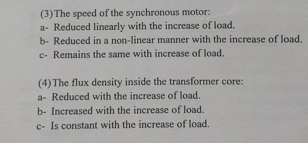 (3) The speed of the synchronous motor:
a- Reduced linearly with the increase of load.
b- Reduced in a non-linear manner with the increase of load.
c- Remains the same with increase of load.
(4) The flux density inside the transformer core:
a- Reduced with the increase of load.
b- Increased with the increase of load.
c- Is constant with the increase of load.

