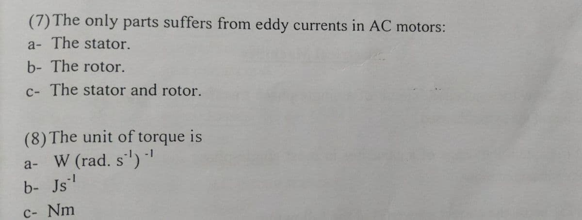 (7) The only parts suffers from eddy currents in AC motors:
a- The stator.
b- The rotor.
c- The stator and rotor.
(8) The unit of torque is
a- W (rad. s')
b- Js
-1
C- Nm
