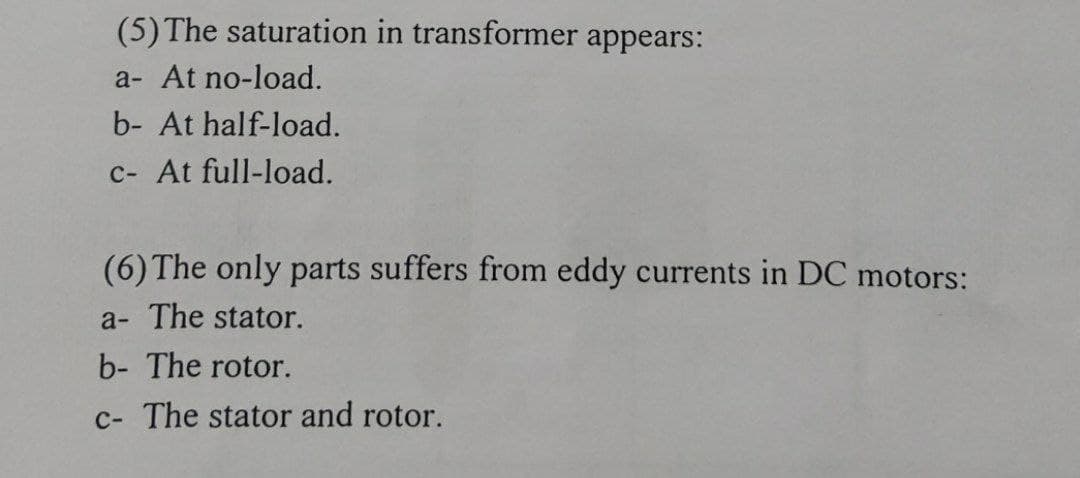 (5) The saturation in transformer appears:
a- At no-load.
b- At half-load.
c- At full-load.
(6) The only parts suffers from eddy currents in DC motors:
a- The stator.
b- The rotor.
c- The stator and rotor.
