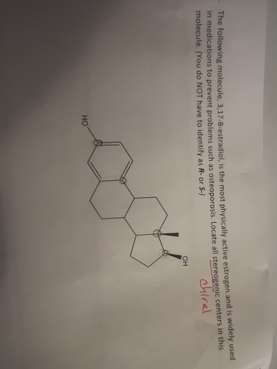 The following molecule, 3,17-B-estradiol, is the most physically active estrogen and is widely used
in medications to prevent problems such as osteoporosis. Locate all stereogenic centers in this
molecule. (You do NOT have to identify as R- or S-)
chiral
HO
OH
oth