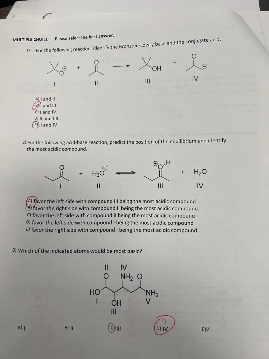 MULTIPLE CHOICE. Please select the best answer.
1)
For the following reaction, identify the Brønsted-Lowry base and the conjugate acid.
Xo
1
A) I
A) I and II
BYI and III
C) I and IV
D) II and IIII
E) II and IV
+
Olytaimado nin
+
B) II
||
waled sosqe srit ni suric vibrisht ylimsl s web of post lest pass19
2) For the following acid-base reaction, predict the position of the equilibrium and identify
the most acidic compound.
H3O
||
3) Which of the indicated atoms would be most basic?
HOT
1
=O=
XOH
(A) favor the left side with compound III being the most acidic compound
Bfavor the right side with compound II being the most acidic compound
C) favor the left side with compound II being the most acidic compound
D) favor the left side with compound I being the most acidic compound
E) favor the right side with compound I being the most acidic compound
OH
=
IV
NH, O
III
H
NH₂
V
+
D) IV
IV ob a mexs gniwollol grit
erbstis zi 9850
+
H₂O
IV
E)V