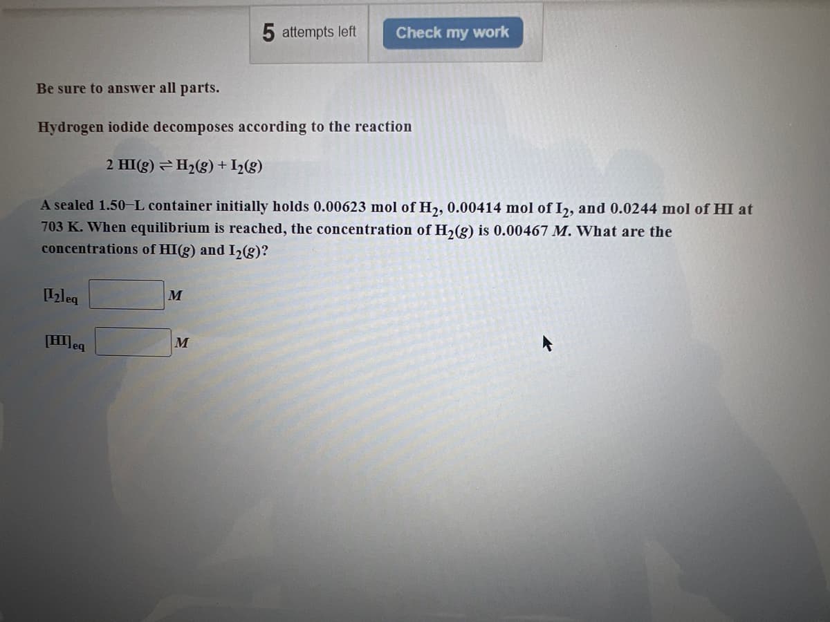 [2leq
Be sure to answer all parts.
Hydrogen iodide decomposes according to the reaction
2 HI(g) → H₂(g) + I₂(g)
A sealed 1.50-L container initially holds 0.00623 mol of H₂, 0.00414 mol of I2, and 0.0244 mol of HI at
703 K. When equilibrium is reached, the concentration of H₂(g) is 0.00467 M. What are the
concentrations of HI(g) and I₂(g)?
[HI] eq
M
5 attempts left
M
Check my work