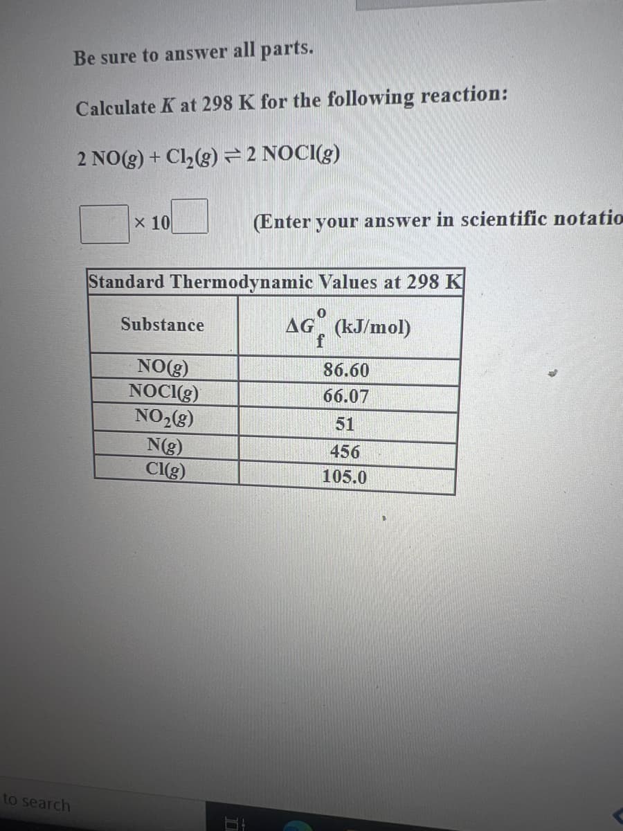 to search
Be sure to answer all parts.
Calculate Kat 298 K for the following reaction:
2 NO(g) + Cl₂(g) = 2 NOCI(g)
x 10
Standard Thermodynamic
Substance
NO(g)
NOCI(g)
NO₂(g)
N(g)
Cl(g)
(Enter your answer in scientific notation
I
Values at 298 K
0
AG (kJ/mol)
86.60
66.07
51
456
105.0