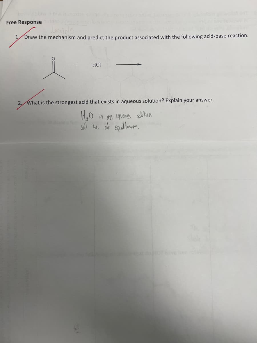 Free Response
وندها
1 Draw the mechanism and predict the product associated with the following acid-base reaction.
2.
HCI
What is the strongest acid that exists in aqueous solution? Explain your answer.
H₂0 in an aqueous solution
will be at equilibriom.