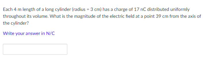 Each 4 m length of a long cylinder (radius = 3 cm) has a charge of 17 nC distributed uniformly
throughout its volume. What is the magnitude of the electric field at a point 39 cm from the axis of
the cylinder?
Write your answer in N/C
