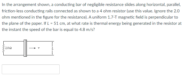 In the arrangement shown, a conducting bar of negligible resistance slides along horizontal, parallel,
friction-less conducting rails connected as shown to a 4 ohm resistor (use this value. Ignore the 2.0
ohm mentioned in the figure for the resistance). A uniform 1.7-T magnetic field is perpendicular to
the plane of the paper. If L = 51 cm, at what rate is thermal energy being generated in the resistor at
the instant the speed of the bar is equal to 4.8 m/s?
2.02
L.
