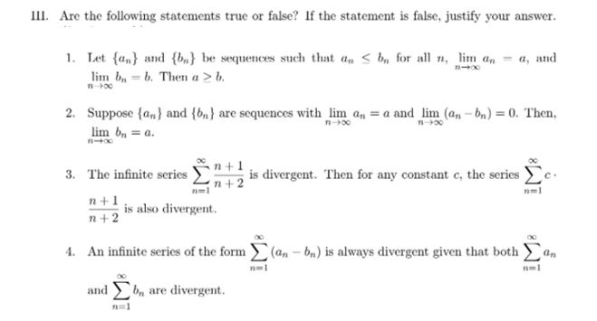 III. Are the following statements true or false? If the statement is false, justify your answer.
1. Let {a„} and {bn} be sequences such that an < b, for all n, lim a,
lim bn = b. Then a > b.
а, аnd
n-00
2. Suppose {a,} and {bn} are sequences with_lim a, = a and lim (a, – bn) = 0. Then,
lim b, = a.
n-00
n +1
3. The infinite series
is divergent. Then for any constant c, the series
(n +2
n+1
is also divergent.
n+2
4. An infinite series of the form (an – bn) is always divergent given that both
an
and bn are divergent.
n=1
