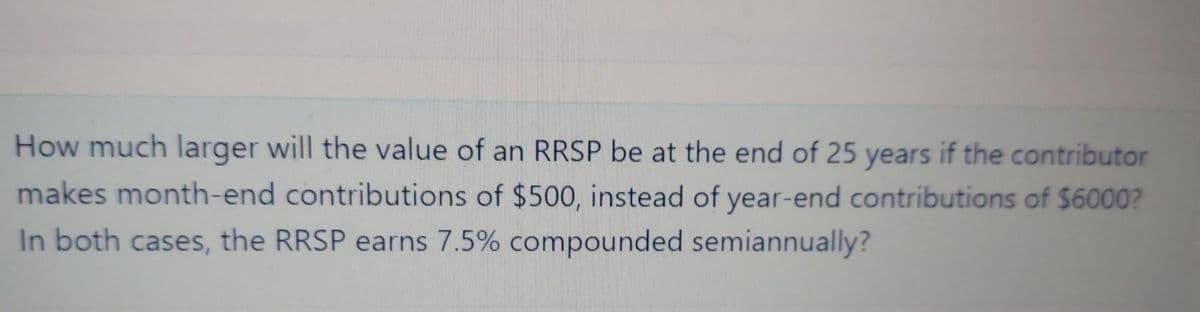 How much larger will the value of an RRSP be at the end of 25 years if the contributor
makes month-end contributions of $500, instead of year-end contributions of $6000?
In both cases, the RRSP earns 7.5% compounded semiannually?
