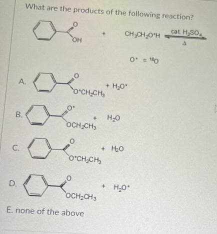 What are the products of the following reaction?
cat H,SO.
CH;CH 0"H =
OH
O* = 180
A.
+ H20*
O'CH,CH,
O.
H20
OCH CH3
В.
+ H20
O'CH-CH
C.
+ H,0
D.
OCH2CH3
E. none of the above
B.
