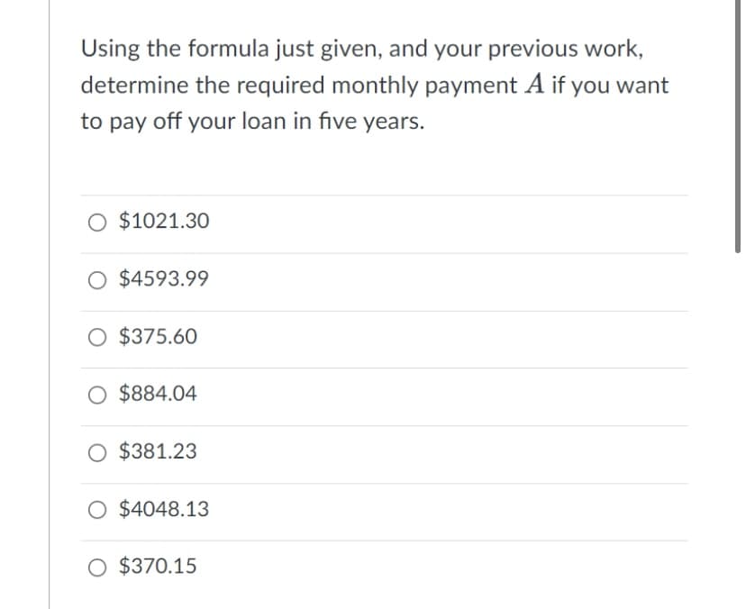 Using the formula just given, and your previous work,
determine the required monthly payment A if you want
to pay off your loan in five years.
O $1021.30
O $4593.99
O $375.60
O $884.04
O $381.23
$4048.13
O $370.15
