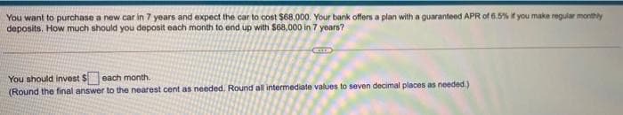 You want to purchase a new car in 7 years and expect the car to cost $68,000. Your bank offers a plan with a guaranteed APR of 6.5% if you make regular monthly
deposits. How much should you deposit each month to end up with S68,000 in 7 yoars?
You should invest S each month.
(Round the final answer to the nearest cent as needed. Round all intermediate values to seven decimal places as needed.)
