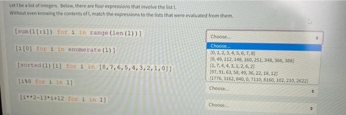 Let I be a list of integers. Below, there are four expressions that involve the list I.
Without even knowing the contents of I, match the expressions to the lists that were evaluated from them.
[sum (1[:i]) for i in range (len(1))]
Choose.
Choose.
[1[0] for i in enumerate (1)]
[0, 1, 2, 3, 4, 5, 6, 7, 8)
fo, 49, 112, 148, 160, 251, 348, 366, 388]
(1.7, 4, 4, 3, 1, 2, 6, 2]
[97, 91, 63, 58, 49, 36, 22, 18, 12]
[1776, 3162, 840, 0, 7110, 8160, 102, 210, 2622]
[sorted (1) (i] for i in [8,7,6,5,4,3,2,1,01]
[118 for i in 1]
Choose.
(1**2-13*1+12 for i in 1]
Choose.
