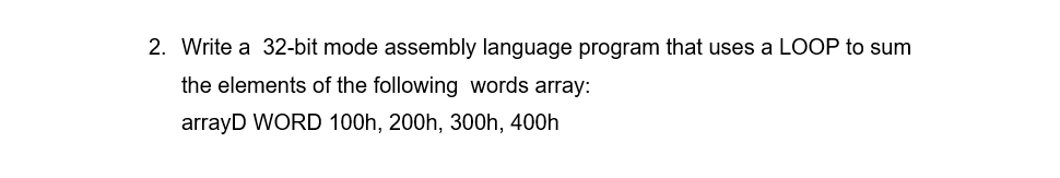 2. Write a 32-bit mode assembly language program that uses a LOOP to sum
the elements of the following words array:
arrayD WORD 100h, 200h, 300h, 400h
